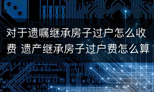 对于遗嘱继承房子过户怎么收费 遗产继承房子过户费怎么算