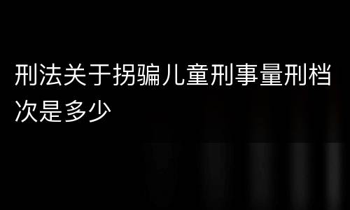 刑法关于拐骗儿童刑事量刑档次是多少