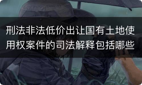 刑法非法低价出让国有土地使用权案件的司法解释包括哪些规定