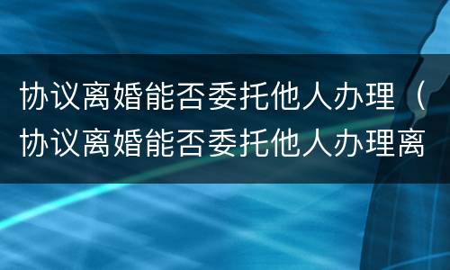 协议离婚能否委托他人办理（协议离婚能否委托他人办理离婚手续）