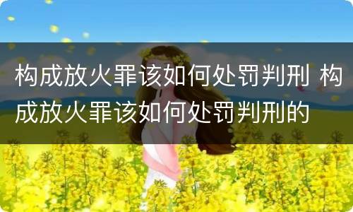 构成放火罪该如何处罚判刑 构成放火罪该如何处罚判刑的
