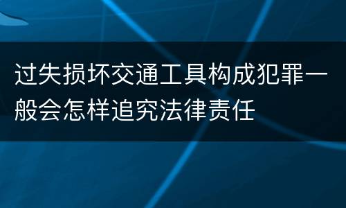 过失损坏交通工具构成犯罪一般会怎样追究法律责任