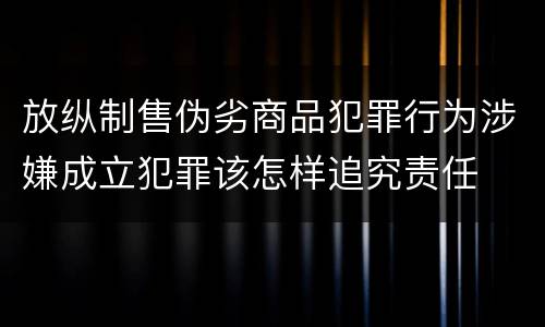 放纵制售伪劣商品犯罪行为涉嫌成立犯罪该怎样追究责任