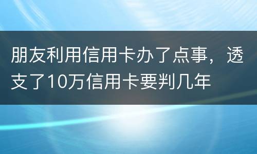 朋友利用信用卡办了点事，透支了10万信用卡要判几年
