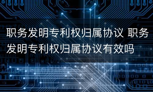 职务发明专利权归属协议 职务发明专利权归属协议有效吗