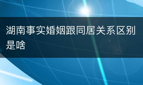 湖南事实婚姻跟同居关系区别是啥