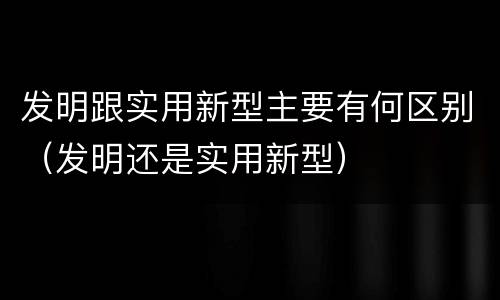 发明跟实用新型主要有何区别（发明还是实用新型）