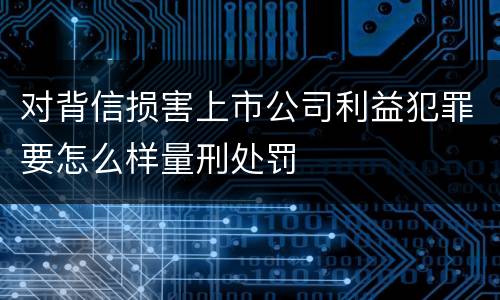 对背信损害上市公司利益犯罪要怎么样量刑处罚