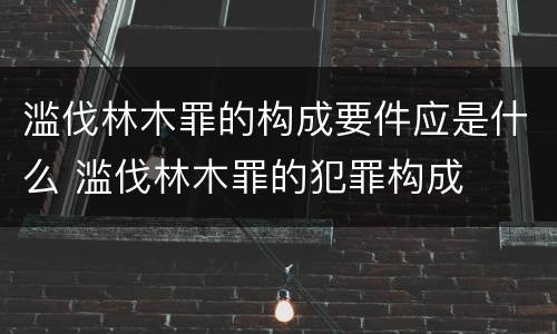 滥伐林木罪的构成要件应是什么 滥伐林木罪的犯罪构成