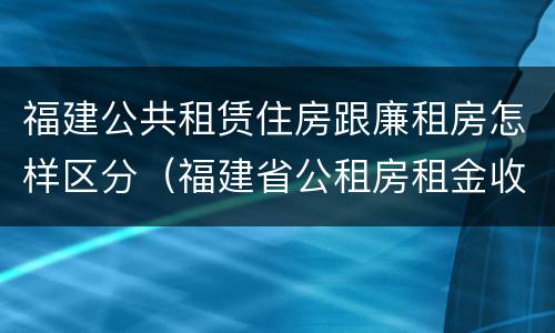 福建公共租赁住房跟廉租房怎样区分（福建省公租房租金收费标准）