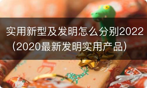实用新型及发明怎么分别2022（2020最新发明实用产品）
