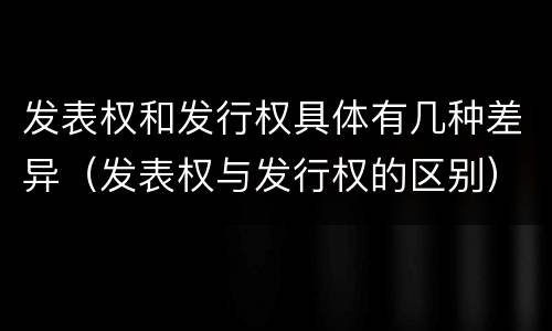 发表权和发行权具体有几种差异（发表权与发行权的区别）