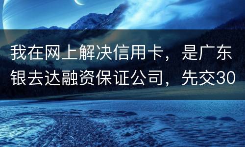 我在网上解决信用卡，是广东银去达融资保证公司，先交300能否解决