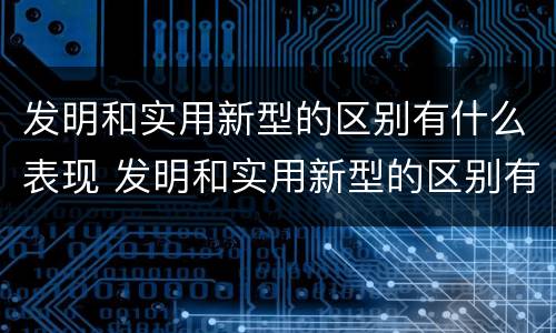 发明和实用新型的区别有什么表现 发明和实用新型的区别有什么表现和特点