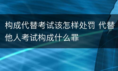 构成代替考试该怎样处罚 代替他人考试构成什么罪