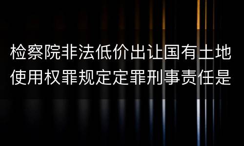 检察院非法低价出让国有土地使用权罪规定定罪刑事责任是多少
