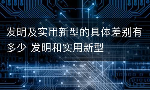 发明及实用新型的具体差别有多少 发明和实用新型
