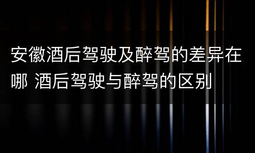 安徽酒后驾驶及醉驾的差异在哪 酒后驾驶与醉驾的区别