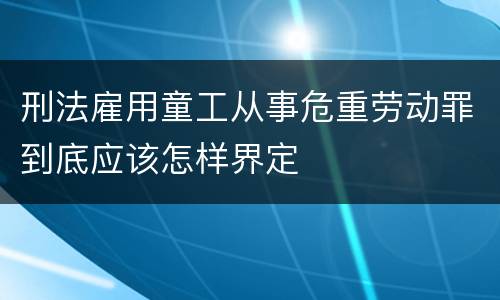 刑法雇用童工从事危重劳动罪到底应该怎样界定