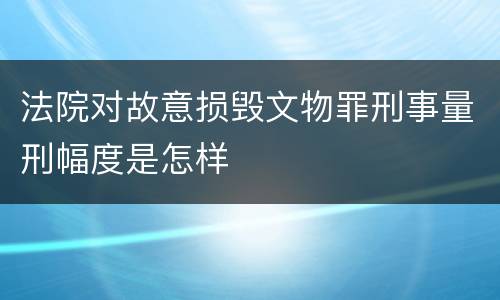 法院对故意损毁文物罪刑事量刑幅度是怎样