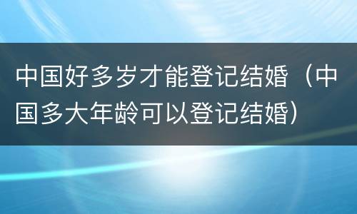 中国好多岁才能登记结婚（中国多大年龄可以登记结婚）