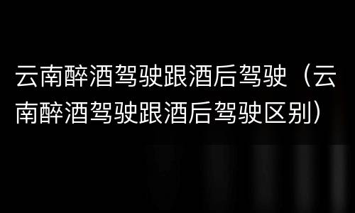 云南醉酒驾驶跟酒后驾驶（云南醉酒驾驶跟酒后驾驶区别）