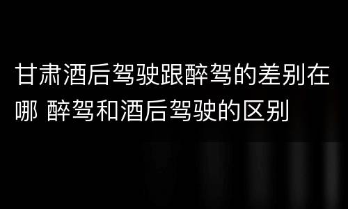 甘肃酒后驾驶跟醉驾的差别在哪 醉驾和酒后驾驶的区别