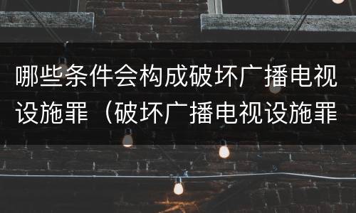 哪些条件会构成破坏广播电视设施罪（破坏广播电视设施罪立案标准）