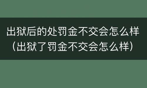 出狱后的处罚金不交会怎么样（出狱了罚金不交会怎么样）