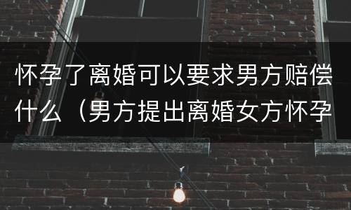 怀孕了离婚可以要求男方赔偿什么（男方提出离婚女方怀孕了可以要求赔偿吗）