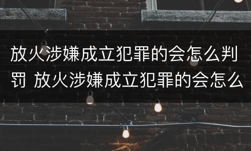 放火涉嫌成立犯罪的会怎么判罚 放火涉嫌成立犯罪的会怎么判罚呢