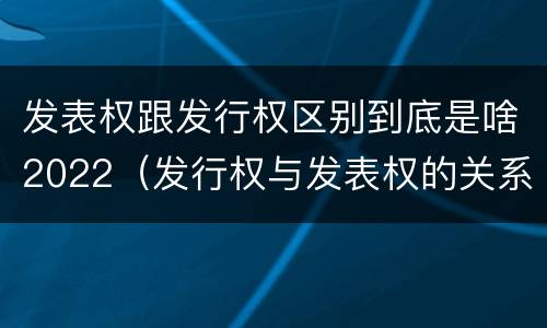 发表权跟发行权区别到底是啥2022（发行权与发表权的关系）