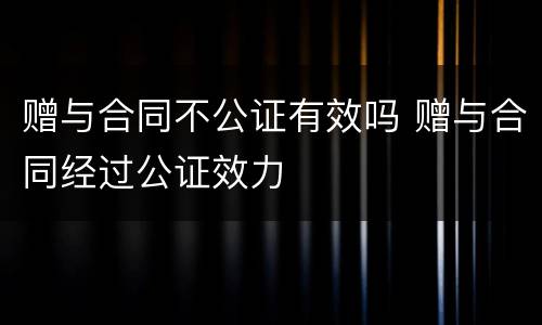 赠与合同不公证有效吗 赠与合同经过公证效力