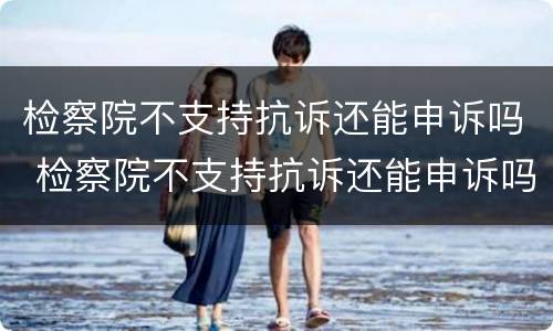 检察院不支持抗诉还能申诉吗 检察院不支持抗诉还能申诉吗知乎