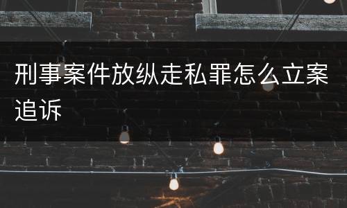 刑事案件放纵走私罪怎么立案追诉