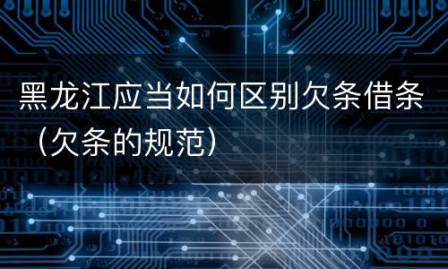 黑龙江应当如何区别欠条借条（欠条的规范）