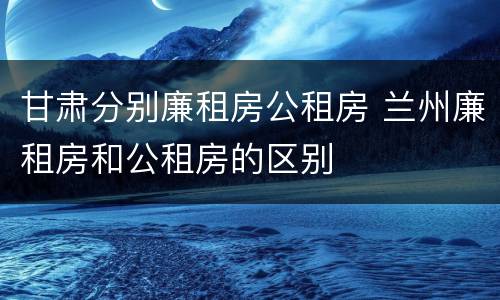 甘肃分别廉租房公租房 兰州廉租房和公租房的区别