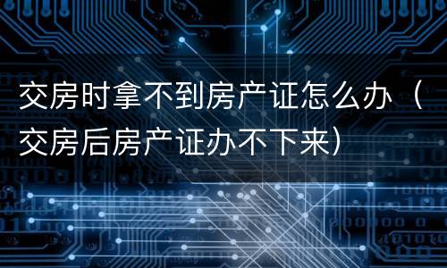 交房时拿不到房产证怎么办（交房后房产证办不下来）