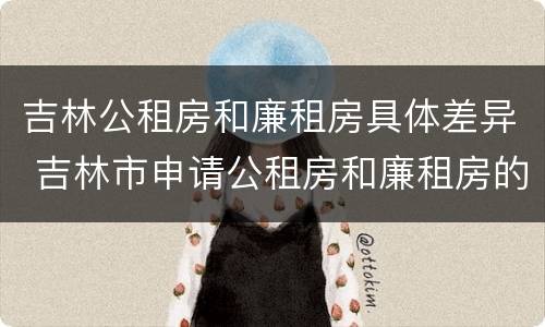 吉林公租房和廉租房具体差异 吉林市申请公租房和廉租房的条件