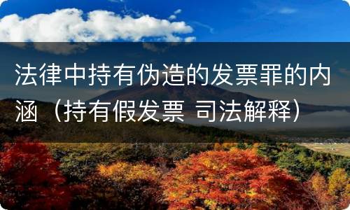 法律中持有伪造的发票罪的内涵（持有假发票 司法解释）