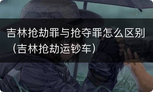 吉林抢劫罪与抢夺罪怎么区别（吉林抢劫运钞车）