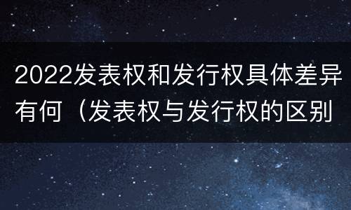 2022发表权和发行权具体差异有何（发表权与发行权的区别）
