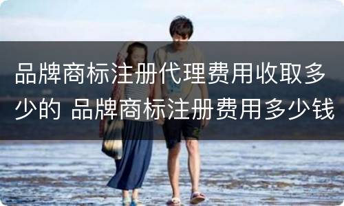 品牌商标注册代理费用收取多少的 品牌商标注册费用多少钱