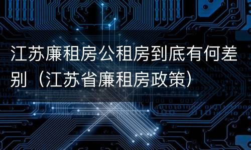 江苏廉租房公租房到底有何差别(江苏省廉租房政策)