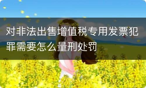 对非法出售增值税专用发票犯罪需要怎么量刑处罚