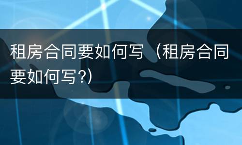 租房合同要如何写（租房合同要如何写?）