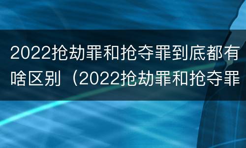 2022抢劫罪和抢夺罪到底都有啥区别（2022抢劫罪和抢夺罪到底都有啥区别呢）