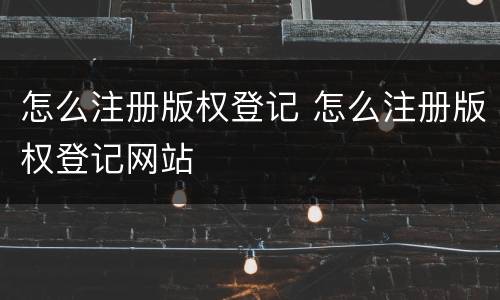 怎么注册版权登记 怎么注册版权登记网站