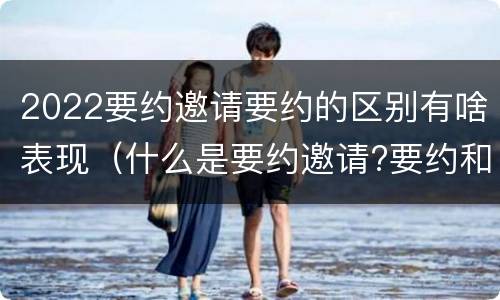 2022要约邀请要约的区别有啥表现（什么是要约邀请?要约和要约邀请有哪些区别?）