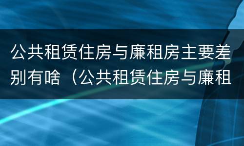 公共租赁住房与廉租房主要差别有啥（公共租赁住房与廉租房主要差别有啥特点）